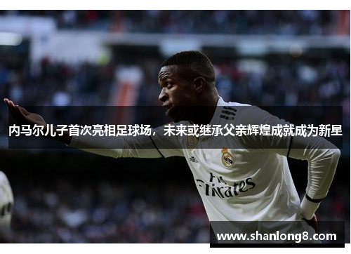内马尔儿子首次亮相足球场，未来或继承父亲辉煌成就成为新星