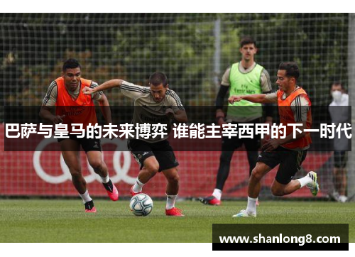 巴萨与皇马的未来博弈 谁能主宰西甲的下一时代
